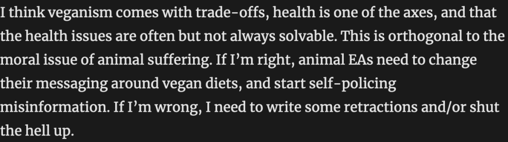 Screenshot of quote from conclusion of article: I think veganism comes with trade-offs, health is one of the axes, and that the health issues are often but not always solvable. This is orthogonal to the moral issue of animal suffering. If I’m right, animal EAs need to change their messaging around vegan diets, and start self-policing misinformation. If I’m wrong, I need to write some retractions and/or shut the hell up.